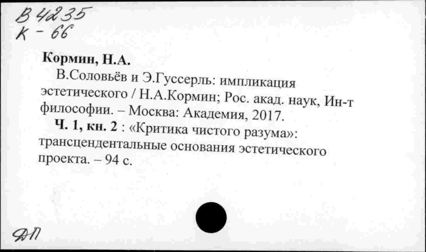 ﻿Кормин, Н.А.
В.Соловьёв и Э.Гуссерль: импликация эстетического / Н.А.Кормин; Рос. акад, наук, Ин-т философии. - Москва: Академия, 2017.
Ч. 1, кн. 2 : «Критика чистого разума»: трансцендентальные основания эстетического проекта. - 94 с.